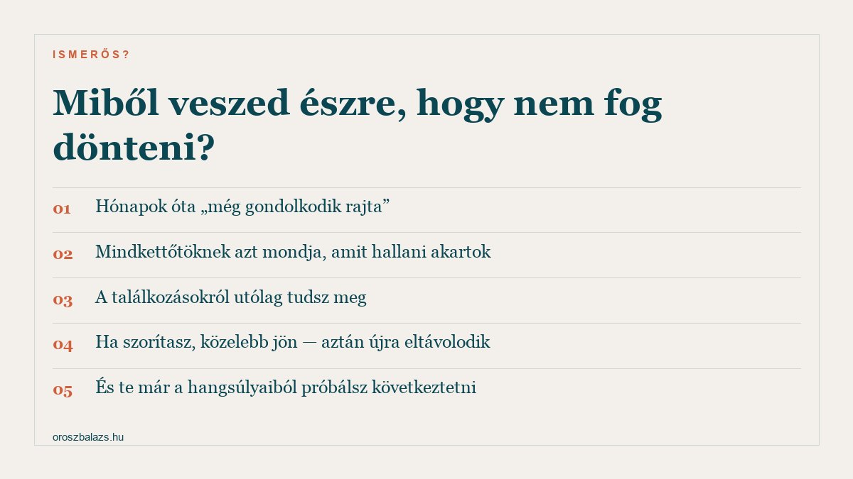 Öt jel: hónapok óta még gondolkodik rajta, mindkettőtöknek azt mondja amit hallani akartok, a találkozásokról utólag tudsz meg, ha szorítasz közelebb jön aztán újra eltávolodik, és te már a hangsúlyaiból próbálsz következtetni