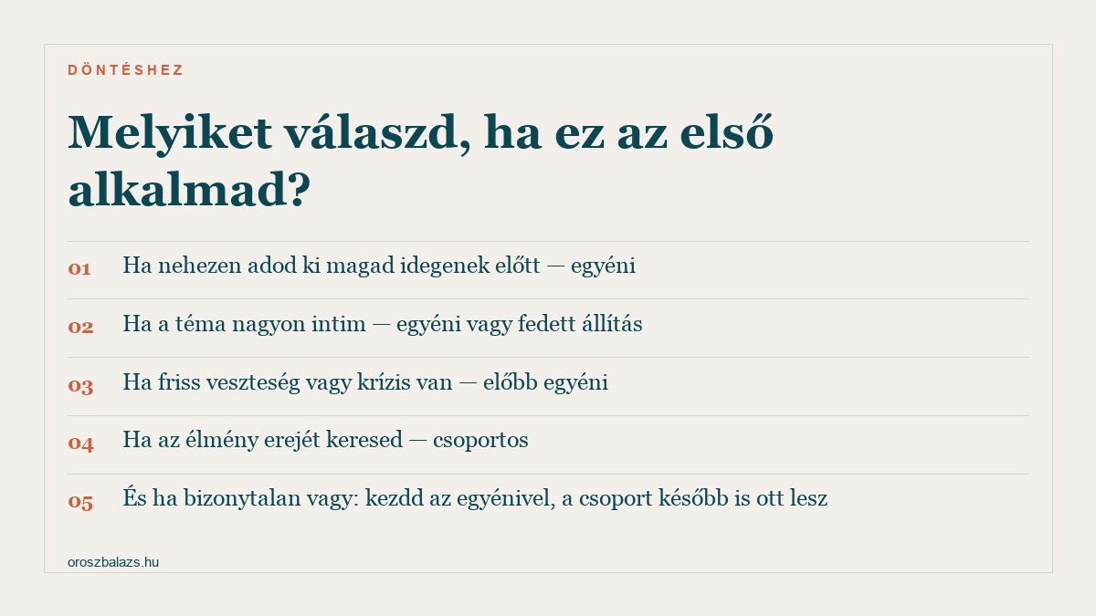 Öt szempont a döntéshez: ha nehezen adod ki magad idegenek előtt egyéni, ha a téma nagyon intim egyéni vagy fedett állítás, ha friss veszteség vagy krízis van előbb egyéni, ha az élmény erejét keresed csoportos, ha bizonytalan vagy kezdd az egyénivel