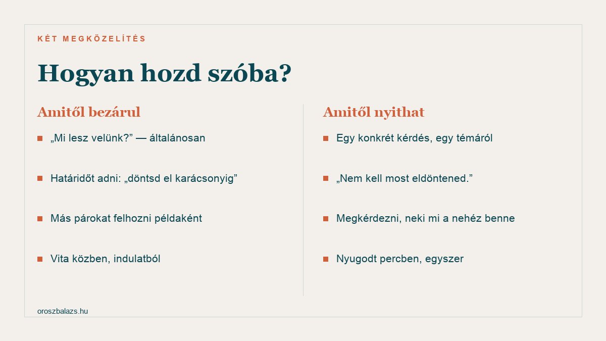 Amitől bezárul: mi lesz velünk általánosan, határidőt adni döntsd el karácsonyig, más párokat felhozni példaként, vita közben indulatból. Amitől nyithat: egy konkrét kérdés egy témáról, nem kell most eldöntened, megkérdezni neki mi a nehéz benne, nyugodt percben egyszer