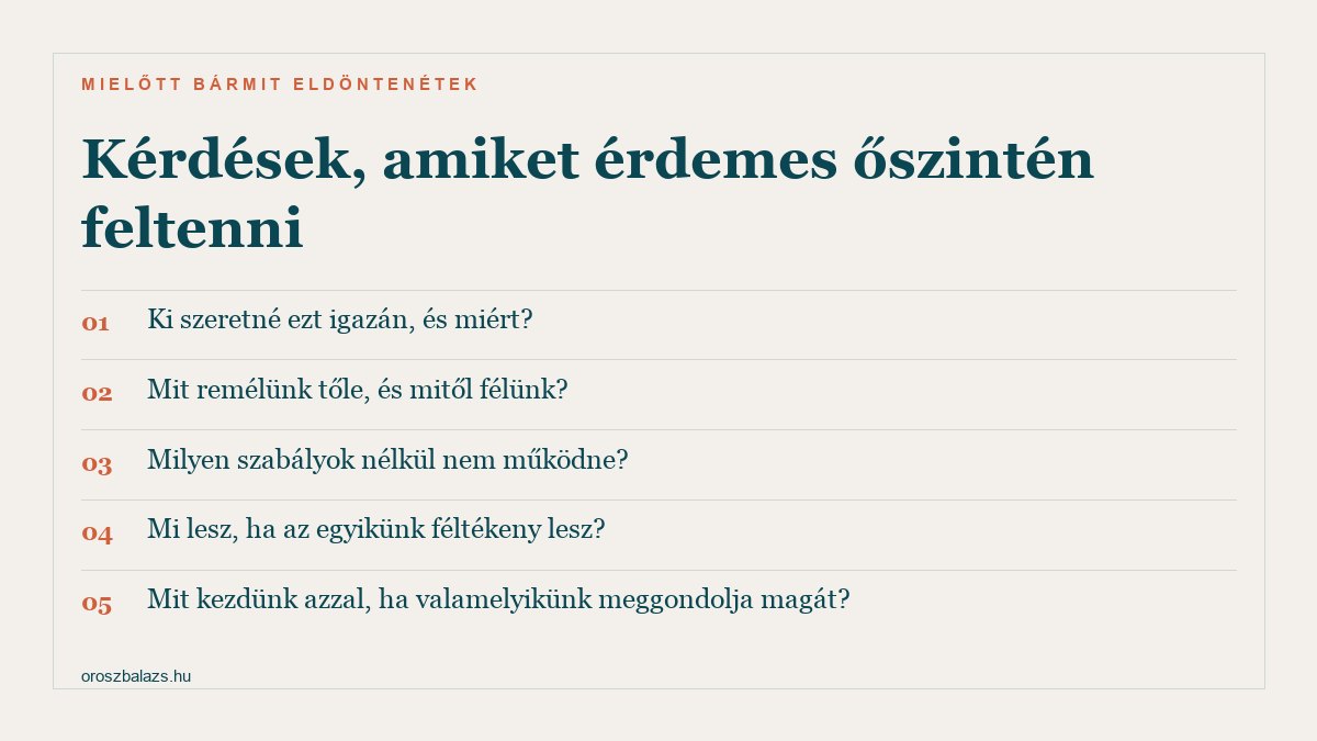 Kérdések, amiket érdemes őszintén feltenni: ki szeretné ezt igazán, és miért; mit remélünk tőle, és mitől félünk; milyen szabályok nélkül nem működne; mi lesz, ha az egyikünk féltékeny lesz; mit kezdünk azzal, ha valamelyikünk meggondolja magát