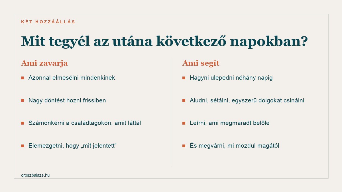 Ami zavarja: azonnal elmesélni mindenkinek, nagy döntést hozni frissiben, számonkérni a családtagokon, elemezgetni. Ami segít: hagyni ülepedni, aludni és sétálni, leírni ami megmaradt, megvárni mi mozdul magától