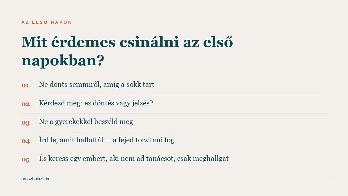 Öt lépés az első napokra: ne dönts semmiről amíg a sokk tart, kérdezd meg hogy ez döntés vagy jelzés, ne a gyerekekkel beszéld meg, írd le amit hallottál, és keress valakit aki csak meghallgat